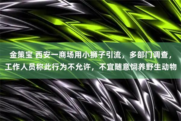 金策宝 西安一商场用小狮子引流，多部门调查，工作人员称此行为不允许，不宜随意饲养野生动物