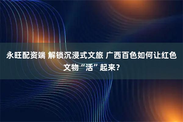 永旺配资端 解锁沉浸式文旅 广西百色如何让红色文物“活”起来？