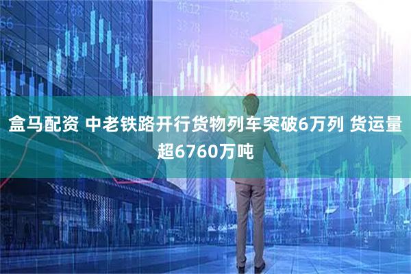 盒马配资 中老铁路开行货物列车突破6万列 货运量超6760万吨