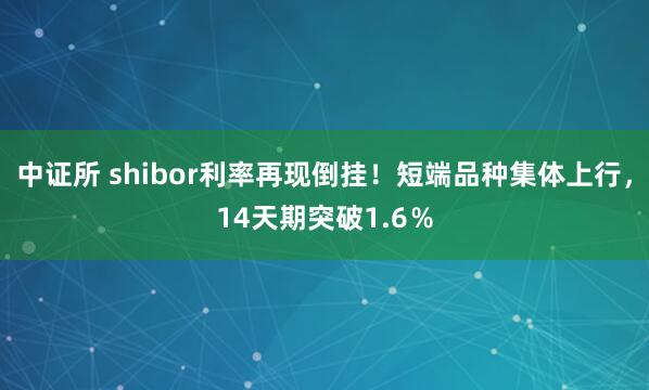 中证所 shibor利率再现倒挂！短端品种集体上行，14天期突破1.6％