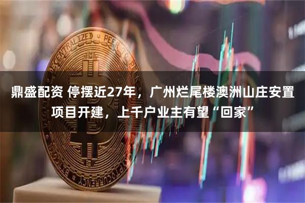 鼎盛配资 停摆近27年，广州烂尾楼澳洲山庄安置项目开建，上千户业主有望“回家”