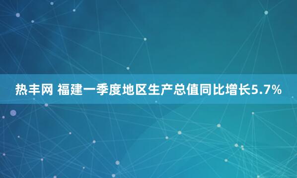 热丰网 福建一季度地区生产总值同比增长5.7%