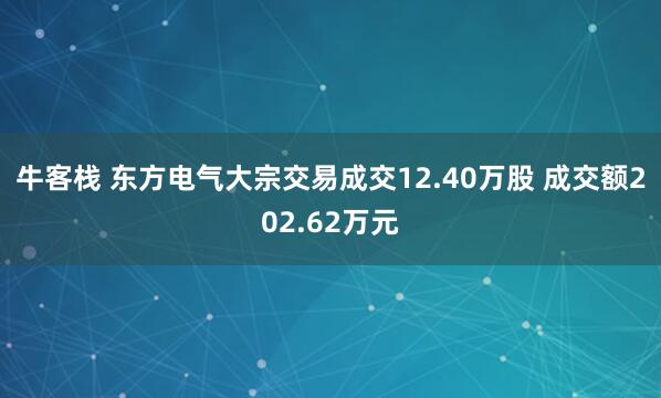 牛客栈 东方电气大宗交易成交12.40万股 成交额202.62万元