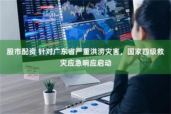 股市配资 针对广东省严重洪涝灾害，国家四级救灾应急响应启动