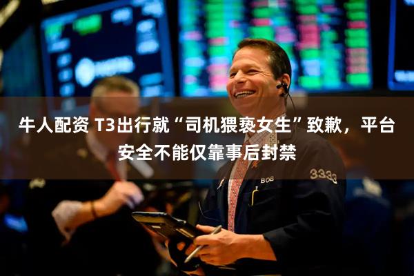 牛人配资 T3出行就“司机猥亵女生”致歉，平台安全不能仅靠事后封禁
