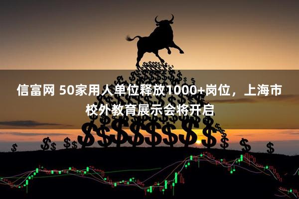 信富网 50家用人单位释放1000+岗位，上海市校外教育展示会将开启