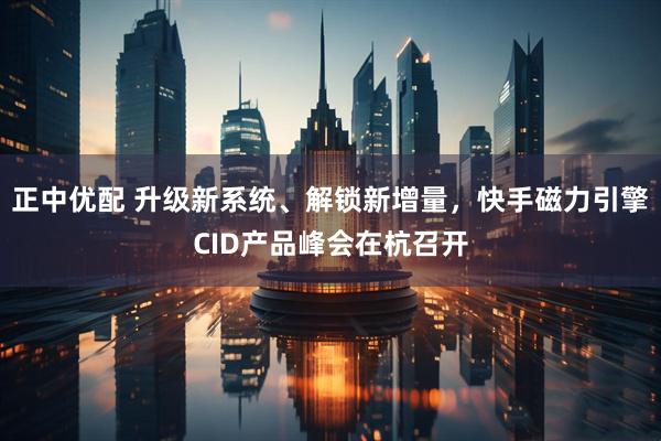 正中优配 升级新系统、解锁新增量，快手磁力引擎CID产品峰会在杭召开