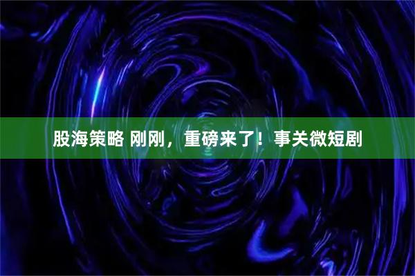 股海策略 刚刚，重磅来了！事关微短剧