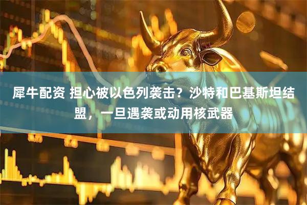 犀牛配资 担心被以色列袭击？沙特和巴基斯坦结盟，一旦遇袭或动用核武器