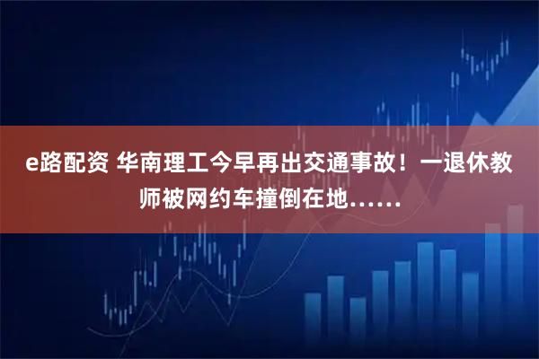 e路配资 华南理工今早再出交通事故！一退休教师被网约车撞倒在地……