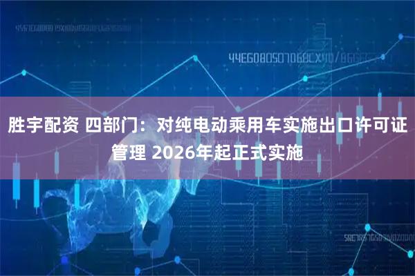 胜宇配资 四部门：对纯电动乘用车实施出口许可证管理 2026年起正式实施