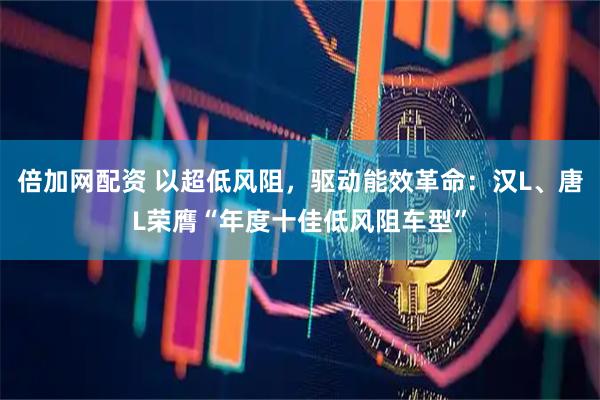 倍加网配资 以超低风阻，驱动能效革命：汉L、唐L荣膺“年度十佳低风阻车型”