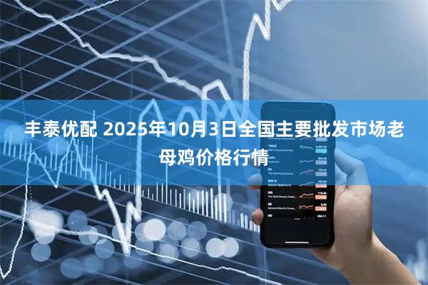 丰泰优配 2025年10月3日全国主要批发市场老母鸡价格行情