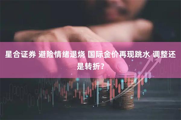 星合证券 避险情绪退烧 国际金价再现跳水 调整还是转折？