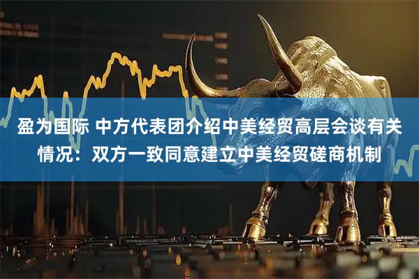 盈为国际 中方代表团介绍中美经贸高层会谈有关情况：双方一致同意建立中美经贸磋商机制