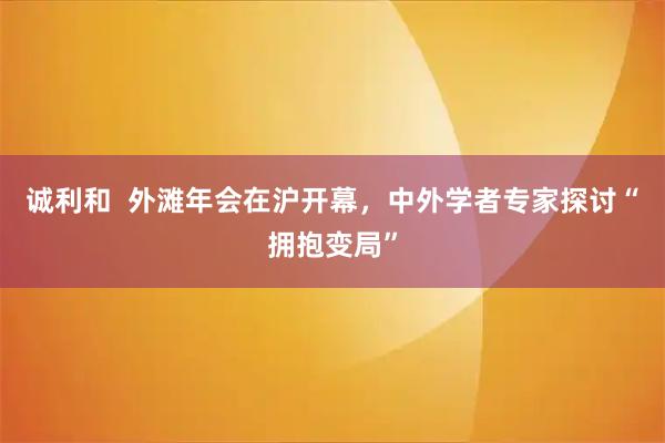 诚利和 外滩年会在沪开幕,中外学者专家探讨“拥抱变局”