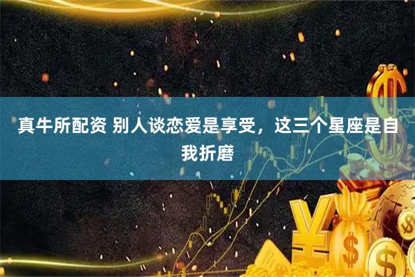 真牛所配资 别人谈恋爱是享受，这三个星座是自我折磨