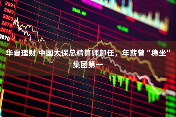 华夏理财 中国太保总精算师卸任，年薪曾“稳坐”集团第一