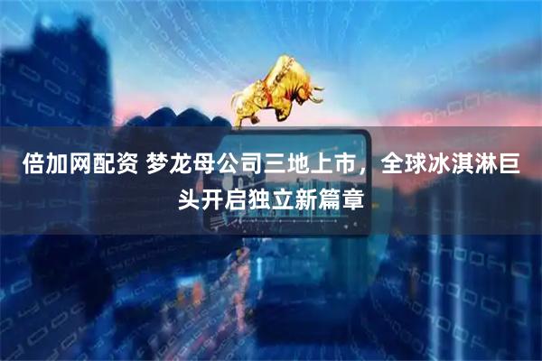 倍加网配资 梦龙母公司三地上市,全球冰淇淋巨头开启独立新篇章