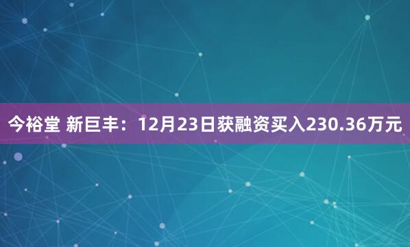 今裕堂 新巨丰:12月23日获融资买入230.36万元
