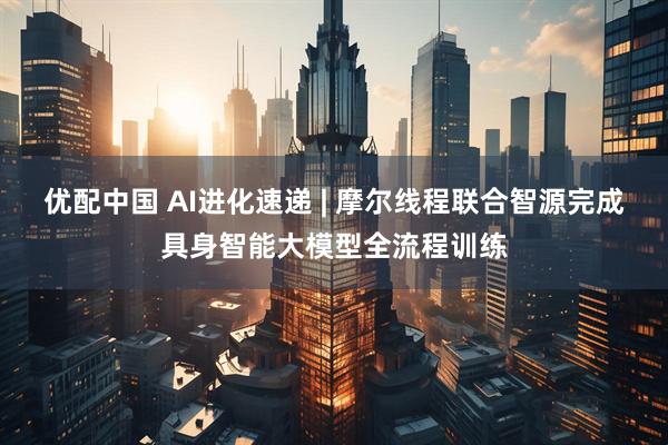 优配中国 AI进化速递 | 摩尔线程联合智源完成具身智能大模型全流程训练