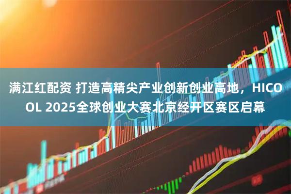 满江红配资 打造高精尖产业创新创业高地，HICOOL 2025全球创业大赛北京经开区赛区启幕