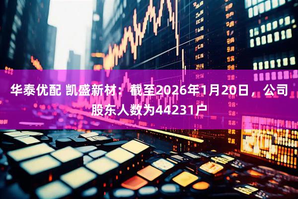 华泰优配 凯盛新材：截至2026年1月20日，公司股东人数为44231户
