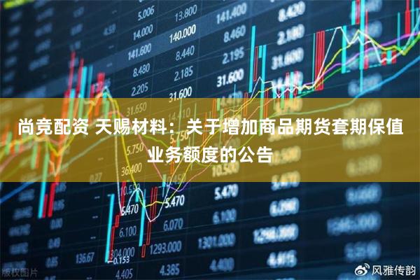 尚竞配资 天赐材料：关于增加商品期货套期保值业务额度的公告