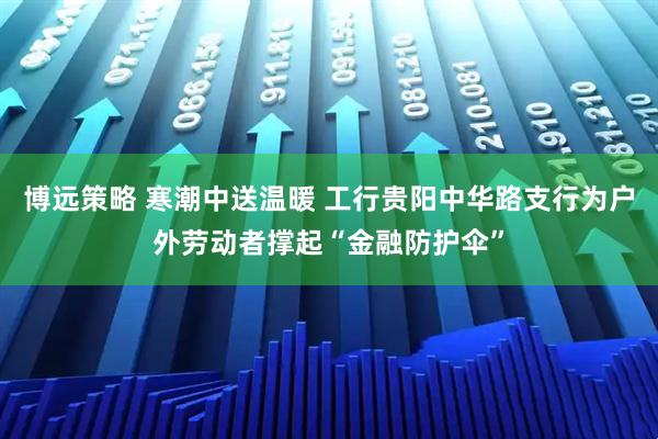 博远策略 寒潮中送温暖 工行贵阳中华路支行为户外劳动者撑起“金融防护伞”