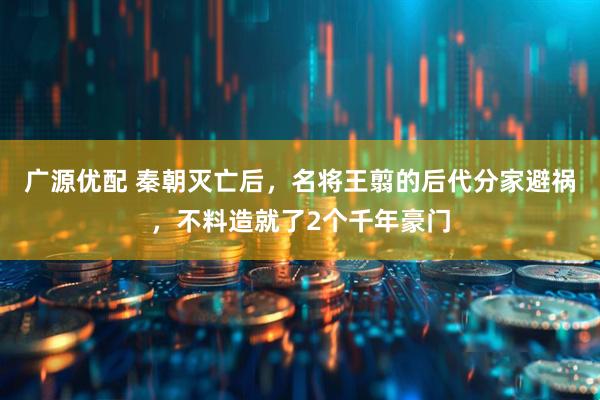 广源优配 秦朝灭亡后，名将王翦的后代分家避祸，不料造就了2个千年豪门