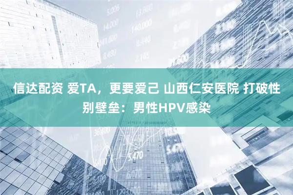 信达配资 爱TA，更要爱己 山西仁安医院 打破性别壁垒：男性HPV感染