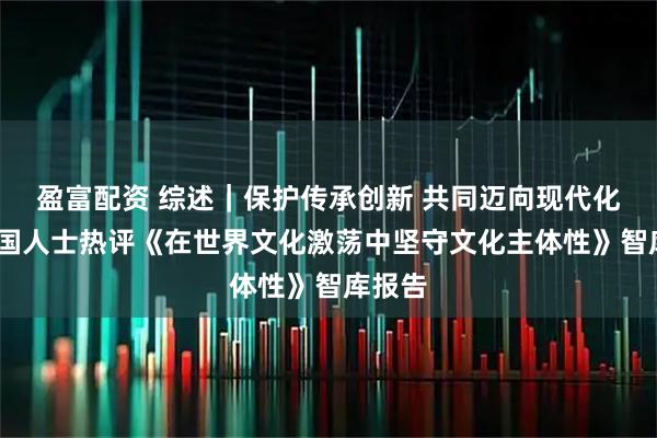 盈富配资 综述｜保护传承创新 共同迈向现代化——多国人士热评《在世界文化激荡中坚守文化主体性》智库报告