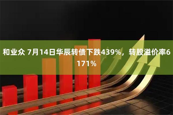 和业众 7月14日华辰转债下跌439%，转股溢价率6171%