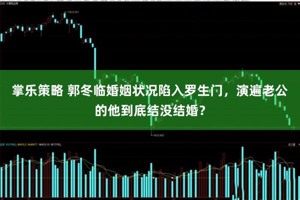 掌乐策略 郭冬临婚姻状况陷入罗生门，演遍老公的他到底结没结婚？