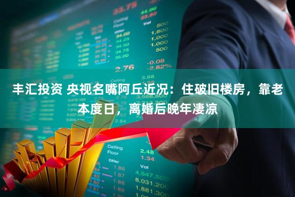 丰汇投资 央视名嘴阿丘近况：住破旧楼房，靠老本度日，离婚后晚年凄凉