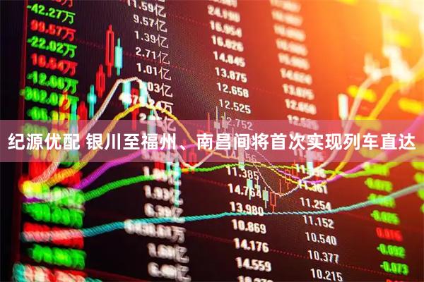 纪源优配 银川至福州、南昌间将首次实现列车直达