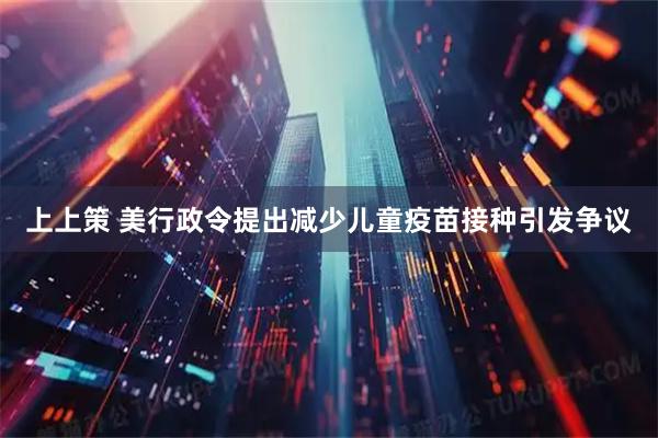 上上策 美行政令提出减少儿童疫苗接种引发争议
