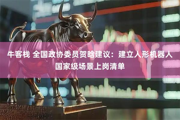 牛客栈 全国政协委员贺晗建议：建立人形机器人国家级场景上岗清单